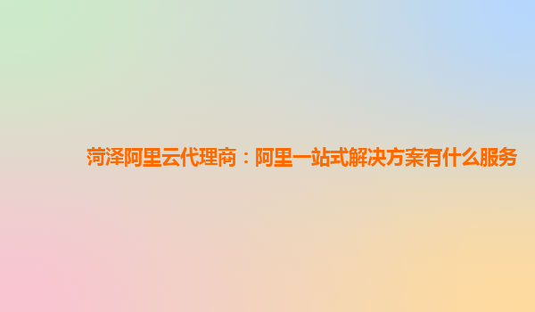 菏泽阿里云代理商：阿里一站式解决方案有什么服务