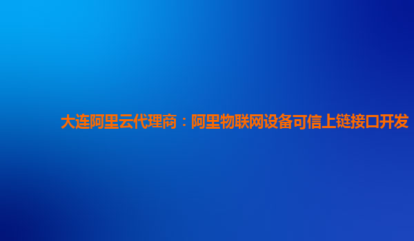 大连阿里云代理商：阿里物联网设备可信上链接口开发