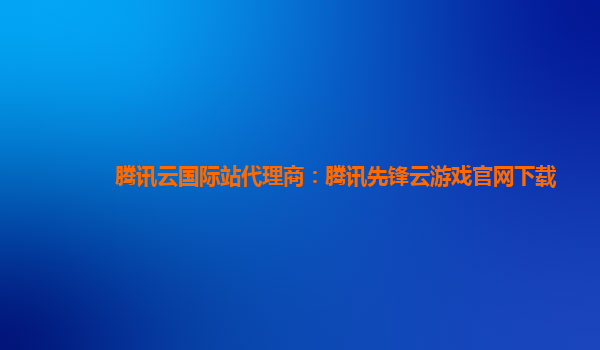 腾讯云国际站代理商：腾讯先锋云游戏官网下载