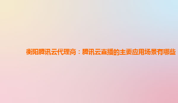 衡阳腾讯云代理商：腾讯云直播的主要应用场景有哪些