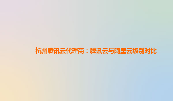杭州腾讯云代理商：腾讯云与阿里云级别对比