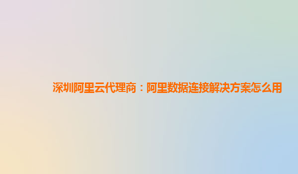 深圳阿里云代理商：阿里数据连接解决方案怎么用