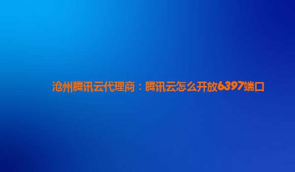 沧州腾讯云代理商：腾讯云怎么开放6397端口