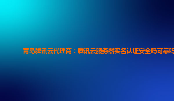 青岛腾讯云代理商：腾讯云服务器实名认证安全吗可靠吗