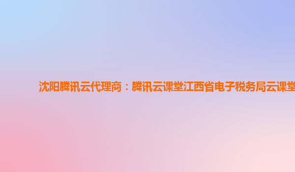 沈阳腾讯云代理商：腾讯云课堂江西省电子税务局云课堂