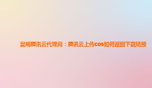 昆明腾讯云代理商：腾讯云上传cos如何返回下载链接