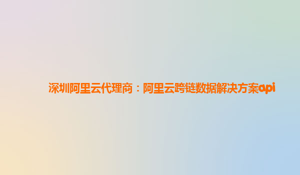 深圳阿里云代理商：阿里云跨链数据解决方案api