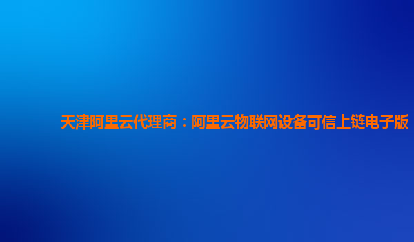 天津阿里云代理商：阿里云物联网设备可信上链电子版