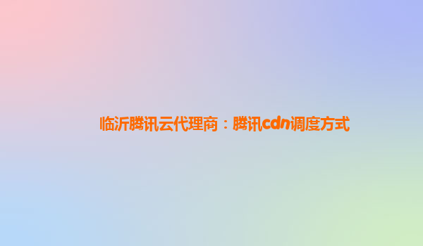临沂腾讯云代理商：腾讯cdn调度方式