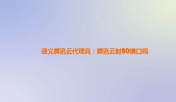 遵义腾讯云代理商：腾讯云封80端口吗