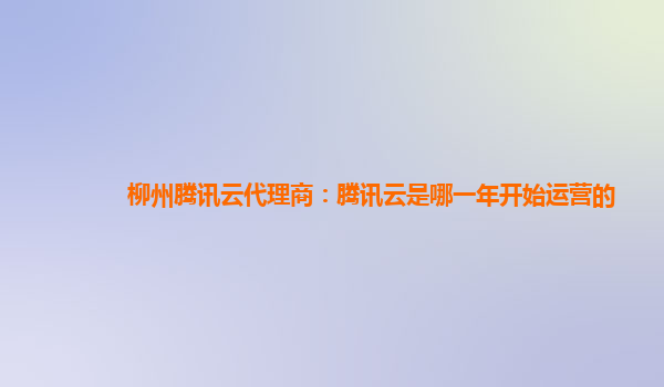 柳州腾讯云代理商：腾讯云是哪一年开始运营的