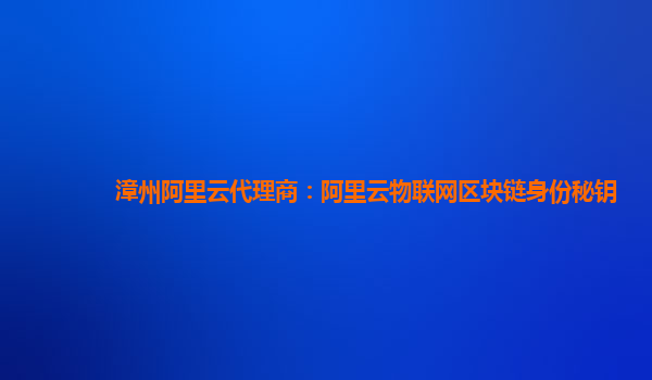 漳州阿里云代理商：阿里云物联网区块链身份秘钥