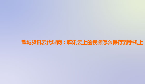盐城腾讯云代理商：腾讯云上的视频怎么保存到手机上