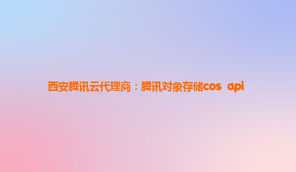 西安腾讯云代理商：腾讯对象存储cos  api