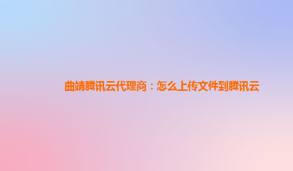 曲靖腾讯云代理商：怎么上传文件到腾讯云