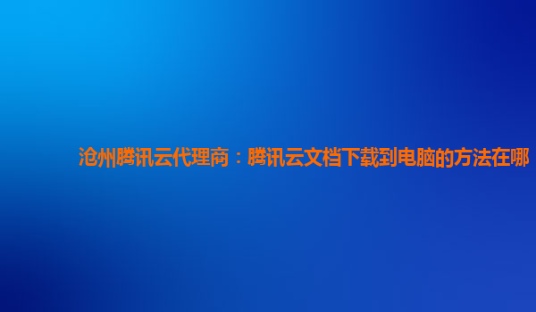 沧州腾讯云代理商：腾讯云文档下载到电脑的方法在哪