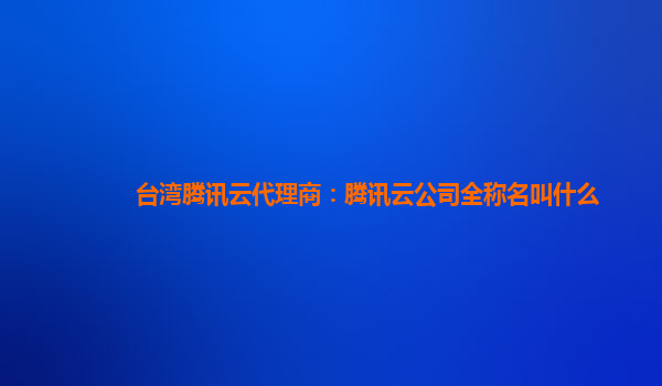 台湾腾讯云代理商：腾讯云公司全称名叫什么