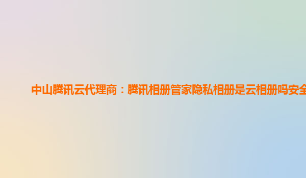 中山腾讯云代理商：腾讯相册管家隐私相册是云相册吗安全吗