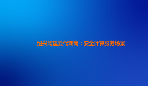 绍兴阿里云代理商：安全计算服务场景