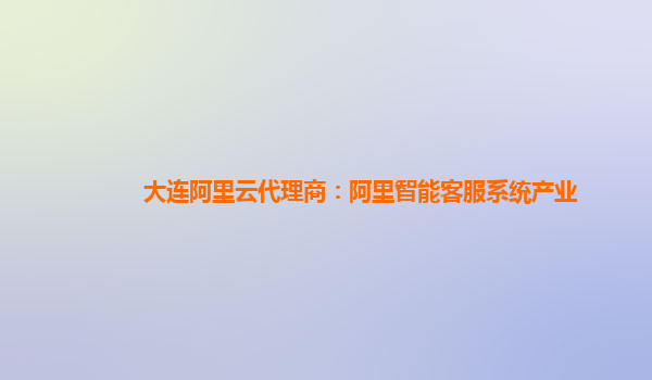 大连阿里云代理商：阿里智能客服系统产业