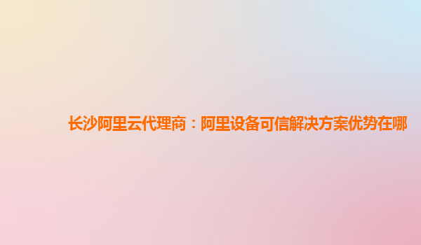 长沙阿里云代理商：阿里设备可信解决方案优势在哪