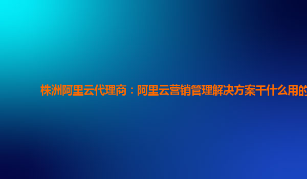 株洲阿里云代理商：阿里云营销管理解决方案干什么用的