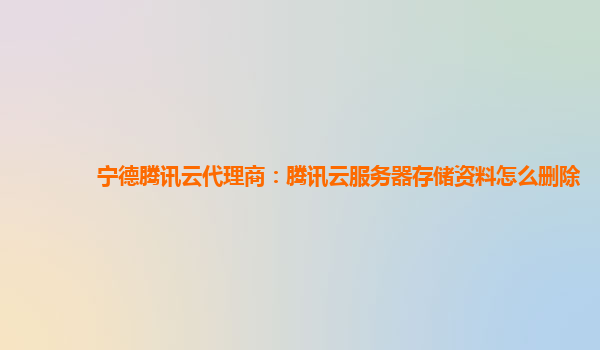 宁德腾讯云代理商：腾讯云服务器存储资料怎么删除