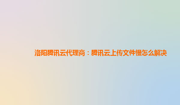 洛阳腾讯云代理商：腾讯云上传文件慢怎么解决