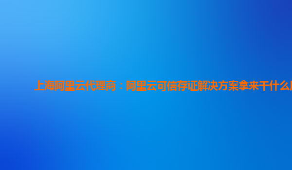 上海阿里云代理商：阿里云可信存证解决方案拿来干什么用