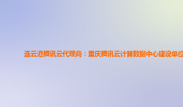 连云港腾讯云代理商：重庆腾讯云计算数据中心建设单位