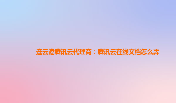 连云港腾讯云代理商：腾讯云在线文档怎么弄