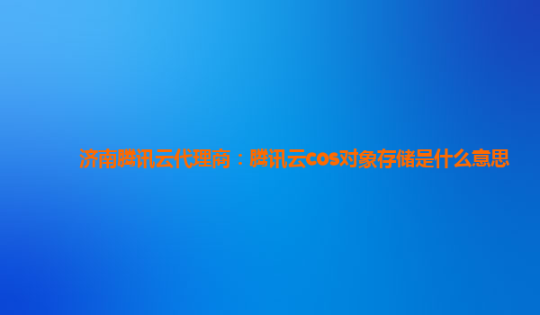 济南腾讯云代理商：腾讯云cos对象存储是什么意思