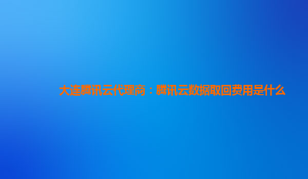 大连腾讯云代理商：腾讯云数据取回费用是什么