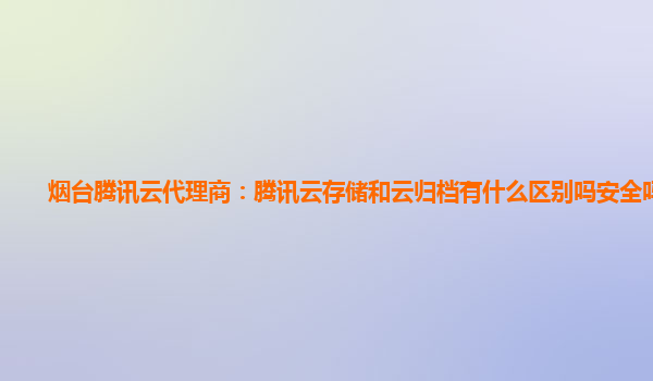 烟台腾讯云代理商：腾讯云存储和云归档有什么区别吗安全吗知乎
