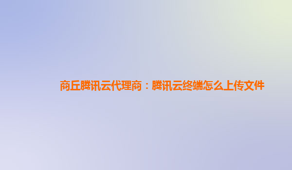 商丘腾讯云代理商：腾讯云终端怎么上传文件