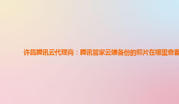 许昌腾讯云代理商：腾讯管家云端备份的照片在哪里查看