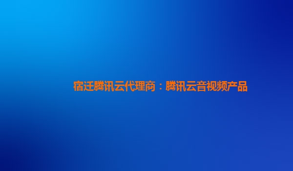 宿迁腾讯云代理商：腾讯云音视频产品