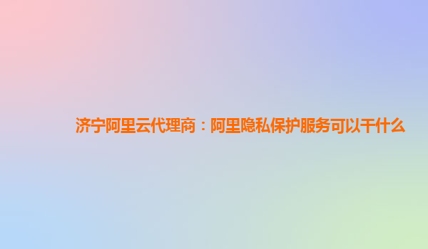 济宁阿里云代理商：阿里隐私保护服务可以干什么
