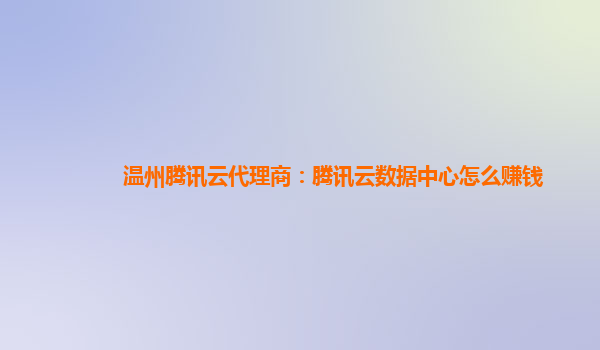 温州腾讯云代理商：腾讯云数据中心怎么赚钱