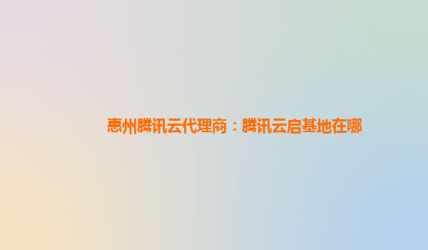 惠州腾讯云代理商：腾讯云启基地在哪
