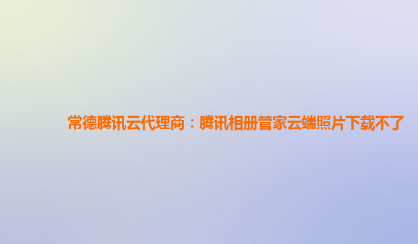 常德腾讯云代理商：腾讯相册管家云端照片下载不了