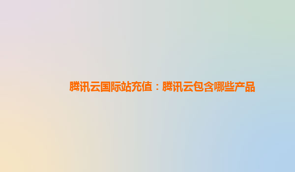 腾讯云国际站充值：腾讯云包含哪些产品