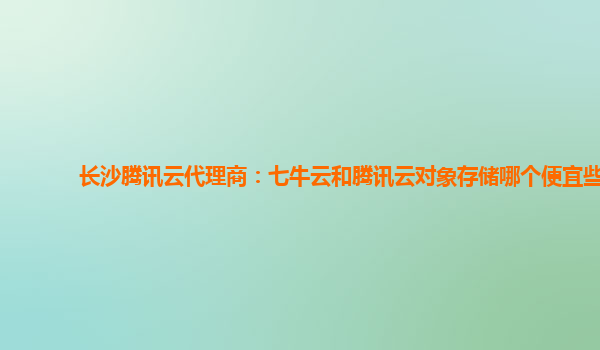 长沙腾讯云代理商：七牛云和腾讯云对象存储哪个便宜些