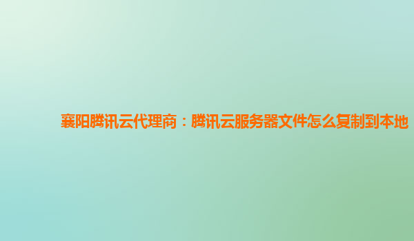 襄阳腾讯云代理商：腾讯云服务器文件怎么复制到本地