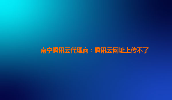 南宁腾讯云代理商：腾讯云网址上传不了