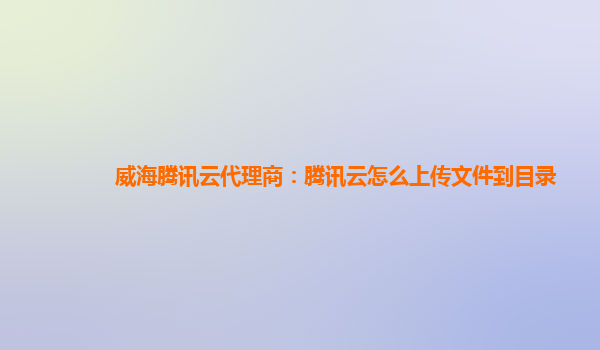 威海腾讯云代理商：腾讯云怎么上传文件到目录