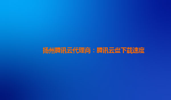 扬州腾讯云代理商：腾讯云盘下载速度