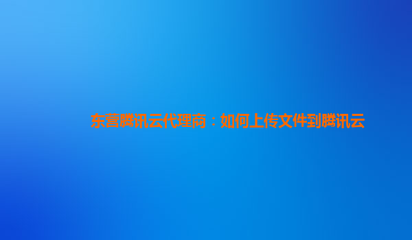 东营腾讯云代理商：如何上传文件到腾讯云