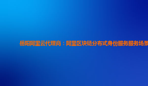 岳阳阿里云代理商：阿里区块链分布式身份服务服务场景