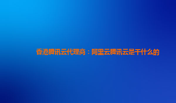 香港腾讯云代理商：阿里云腾讯云是干什么的